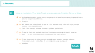 2- Indica se é verdadeira (V) ou falsa (F) cada uma das seguintes afirmações. Corrige as falsas.
Solução
Verdadeira.
A Na lírica camoniana em medida nova, a representação da figura feminina segue o modelo de Laura,
presente nos poemas de Petrarca.
B Nos poemas que correspondem ao ideal de Laura, a mulher surge como uma figura concreta,
corpórea e com traços definidos.
Falsa. … como uma figura impalpável, incorpórea e com traços pouco definidos.
C O ideal de Laura está associado a um amor carnal e que permite ao eu poético elevar-se.
Falsa. … a um amor exclusivamente espiritual e que permite ao eu poético elevar-se.
D O ideal petrarquista da mulher reproduz a relação entre vassalo e suserano, presente
na poesia provençal e nas cantigas de amor da poesia galego-portuguesa.
Verdadeira.
Consolida
 