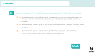 2- Indica se é verdadeira (V) ou falsa (F) cada uma das seguintes afirmações. Corrige as falsas.
Solução
Verdadeira.
E Na lírica camoniana, a descrição da mulher amada é feita com recurso a elementos e imagens da
Natureza e tirando partido de vestuário e acessórios, metais preciosos e sugestões cromáticas.
F A mulher amada, pela sua perfeição, tem a capacidade de transformar a Natureza e o sujeito poético.
Verdadeira.
G Como demonstra o poema «Aquela cativa», Camões limita-se a seguir o cânone literário.
Falsa. … Camões, ao elogiar a beleza exótica, inova a forma de retratar a mulher.
Consolida
 