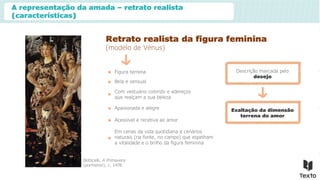 A representação da amada – retrato realista
(características)
Retrato realista da figura feminina
(modelo de Vénus)
Botticelli, A Primavera
(pormenor), c. 1478.
Figura terrena
Bela e sensual
Com vestuário colorido e adereços
que realçam a sua beleza
Apaixonada e alegre Exaltação da dimensão
terrena do amor
Acessível e recetiva ao amor
Em cenas da vida quotidiana e cenários
naturais (na fonte, no campo) que espelham
a vitalidade e o brilho da figura feminina
Descrição marcada pelo
desejo
 