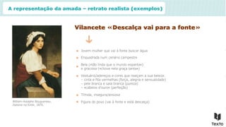 A representação da amada – retrato realista (exemplos)
Vilancete «Descalça vai para a fonte»
Jovem mulher que vai à fonte buscar água
Enquadrada num cenário campestre
Bela («tão linda que o mundo espanta»)
e graciosa («chove nela graça tanta»)
Vestuário/adereços e cores que realçam a sua beleza:
– cinta e fita vermelhas (força, alegria e sensualidade)
– pele branca e saia branca (pureza)
– «cabelos d’ouro» (perfeição)
Tímida, insegura/ansiosa
Figura do povo (vai à fonte e está descalça)
William-Adolphe Bouguereau,
Italiana na fonte, 1870.
 