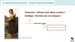 A representação da amada – retrato realista (exemplos)
Vilancete «Minina dos olhos verdes»
Jovem mulher de belos olhos verdes
William-Adolphe Bouguereau,
Jovem pastora de pé, 1887.
Cantiga «Verdes são os campos»
Cor da esperança e da Natureza
 
