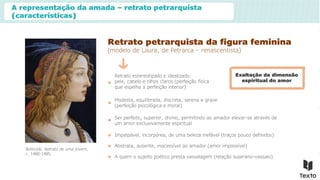 A representação da amada – retrato petrarquista
(características)
Retrato petrarquista da figura feminina
(modelo de Laura, de Petrarca – renascentista)
Retrato estereotipado e idealizado:
pele, cabelo e olhos claros (perfeição física
que espelha a perfeição interior)
Modesta, equilibrada, discreta, serena e grave
(perfeição psicológica e moral)
Ser perfeito, superior, divino, permitindo ao amador elevar-se através de
um amor exclusivamente espiritual
Exaltação da dimensão
espiritual do amor
Botticelli, Retrato de uma jovem,
c. 1480-1485.
Impalpável, incorpórea, de uma beleza inefável (traços pouco definidos)
Abstrata, ausente, inacessível ao amador (amor impossível)
A quem o sujeito poético presta vassalagem (relação suserano-vassalo)
 