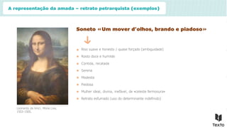 A representação da amada – retrato petrarquista (exemplos)
Soneto «Um mover d’olhos, brando e piadoso»
Riso suave e honesto / quase forçado (ambiguidade)
Rosto doce e humilde
Contida, recatada
Leonardo da Vinci, Mona Lisa,
1503-1505.
Serena
Modesta
Piedosa
Mulher ideal, divina, inefável, de «celeste fermosura»
Retrato esfumado (uso do determinante indefinido)
 