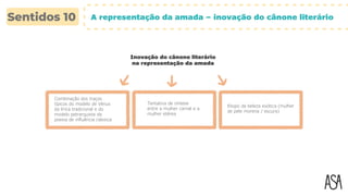 Tentativa de síntese
entre a mulher carnal e a
mulher etérea
Elogio da beleza exótica (mulher
de pele morena / escura)
Combinação dos traços
típicos do modelo de Vénus
da lírica tradicional e do
modelo petrarquista da
poesia de influência clássica
A representação da amada – inovação do cânone literário
Inovação do cânone literário
na representação da amada
 