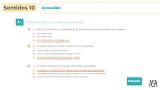 1- Selecione a opção que completa cada afirmação.
Solução
em medida velha.
A Na lírica camoniana, a representação da mulher amada é feita nos poemas compostos
B A representação da mulher amada na lírica camoniana
em medida nova.
em medida velha e em medida nova.
centra-se nas características físicas.
centra-se nas características psicológicas / morais.
foca características físicas e psicológicas / morais.
C O retrato da figura feminina nas redondilhas camonianas
corresponde ao modelo de Vénus (figura terrena, marcada pela sensualidade).
corresponde ao modelo de Laura (figura idealizada, com uma dimensão etérea).
retoma o retrato da figura feminina das cantigas de amigo.
Consolide
 