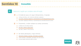 1- Selecione a opção que completa cada afirmação.
Solução
na figura de Vénus, com contornos definidos e palpáveis.
D O modelo de Laura, em voga no Renascimento, é inspirado
E Fisicamente, a mulher cantada nos sonetos camonianos
na mulher cantada por Petrarca e representante da dimensão espiritual do amor.
na mulher cantada por Petrarca e representante da dimensão terrena do amor.
é dotada de uma beleza exótica.
tem pele, cabelos e olhos claros.
tem pele, cabelos e olhos escuros.
F No retrato petrarquista, a figura feminina
demonstra modéstia, discrição, serenidade e gravidade.
revela equilíbrio, serenidade, gravidade uma certa altivez.
as duas opções anteriores estão corretas.
Consolide
 