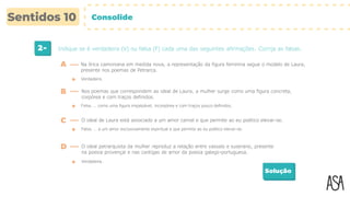 2- Indique se é verdadeira (V) ou falsa (F) cada uma das seguintes afirmações. Corrija as falsas.
Solução
Verdadeira.
A Na lírica camoniana em medida nova, a representação da figura feminina segue o modelo de Laura,
presente nos poemas de Petrarca.
B Nos poemas que correspondem ao ideal de Laura, a mulher surge como uma figura concreta,
corpórea e com traços definidos.
Falsa. … como uma figura impalpável, incorpórea e com traços pouco definidos.
C O ideal de Laura está associado a um amor carnal e que permite ao eu poético elevar-se.
Falsa. … a um amor exclusivamente espiritual e que permite ao eu poético elevar-se.
D O ideal petrarquista da mulher reproduz a relação entre vassalo e suserano, presente
na poesia provençal e nas cantigas de amor da poesia galego-portuguesa.
Verdadeira.
Consolide
 