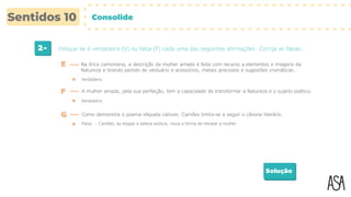 2- Indique se é verdadeira (V) ou falsa (F) cada uma das seguintes afirmações. Corrija as falsas.
Solução
Verdadeira.
E Na lírica camoniana, a descrição da mulher amada é feita com recurso a elementos e imagens da
Natureza e tirando partido de vestuário e acessórios, metais preciosos e sugestões cromáticas.
F A mulher amada, pela sua perfeição, tem a capacidade de transformar a Natureza e o sujeito poético.
Verdadeira.
G Como demonstra o poema «Aquela cativa», Camões limita-se a seguir o cânone literário.
Falsa. … Camões, ao elogiar a beleza exótica, inova a forma de retratar a mulher.
Consolide
 