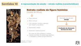 A representação da amada – retrato realista (características)
Retrato realista da figura feminina
(modelo de Vénus)
Botticelli, A Primavera
(pormenor), c. 1478.
Figura terrena
Bela e sensual
Com vestuário colorido e adereços
que realçam a sua beleza
Apaixonada e alegre Exaltação da dimensão
terrena do amor
Acessível e recetiva ao amor
Em cenas da vida quotidiana e cenários
naturais (na fonte, no campo) que espelham
a vitalidade e o brilho da figura feminina
Descrição marcada pelo
desejo
 