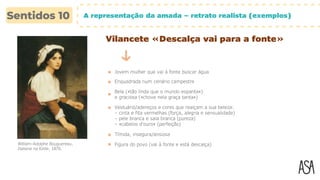 A representação da amada – retrato realista (exemplos)
Vilancete «Descalça vai para a fonte»
Jovem mulher que vai à fonte buscar água
Enquadrada num cenário campestre
Bela («tão linda que o mundo espanta»)
e graciosa («chove nela graça tanta»)
Vestuário/adereços e cores que realçam a sua beleza:
– cinta e fita vermelhas (força, alegria e sensualidade)
– pele branca e saia branca (pureza)
– «cabelos d’ouro» (perfeição)
Tímida, insegura/ansiosa
Figura do povo (vai à fonte e está descalça)
William-Adolphe Bouguereau,
Italiana na fonte, 1870.
 