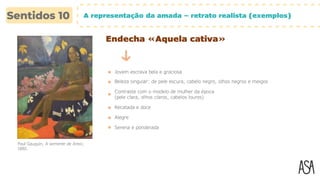 A representação da amada – retrato realista (exemplos)
Endecha «Aquela cativa»
Jovem escrava bela e graciosa
Beleza singular: de pele escura, cabelo negro, olhos negros e meigos
Contraste com o modelo de mulher da época
(pele clara, olhos claros, cabelos louros)
Recatada e doce
Alegre
Serena e ponderada
Paul Gauguin, A semente de Areoi,
1892.
 