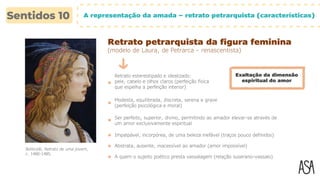 A representação da amada – retrato petrarquista (características)
Retrato petrarquista da figura feminina
(modelo de Laura, de Petrarca – renascentista)
Retrato estereotipado e idealizado:
pele, cabelo e olhos claros (perfeição física
que espelha a perfeição interior)
Modesta, equilibrada, discreta, serena e grave
(perfeição psicológica e moral)
Ser perfeito, superior, divino, permitindo ao amador elevar-se através de
um amor exclusivamente espiritual
Exaltação da dimensão
espiritual do amor
Botticelli, Retrato de uma jovem,
c. 1480-1485.
Impalpável, incorpórea, de uma beleza inefável (traços pouco definidos)
Abstrata, ausente, inacessível ao amador (amor impossível)
A quem o sujeito poético presta vassalagem (relação suserano-vassalo)
 