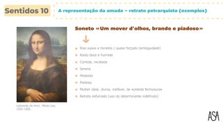 A representação da amada – retrato petrarquista (exemplos)
Soneto «Um mover d’olhos, brando e piadoso»
Riso suave e honesto / quase forçado (ambiguidade)
Rosto doce e humilde
Contida, recatada
Leonardo da Vinci, Mona Lisa,
1503-1505.
Serena
Modesta
Piedosa
Mulher ideal, divina, inefável, de «celeste fermosura»
Retrato esfumado (uso do determinante indefinido)
 
