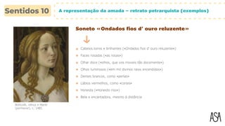 A representação da amada – retrato petrarquista (exemplos)
Soneto «Ondados fios d’ ouro reluzente»
Cabelos loiros e brilhantes («Ondados fios d’ ouro reluzente»)
Faces rosadas («as rosas»)
Olhar doce («olhos, que vos moveis tão docemente»)
Botticelli, Vénus e Marte
(pormenor), c. 1485.
Olhos luminosos («em mil divinos raios encendidos»)
Dentes brancos, como «perlas»
Lábios vermelhos, como «corais»
Honesta («Honesto riso»)
Bela e encantadora, mesmo à distância
 