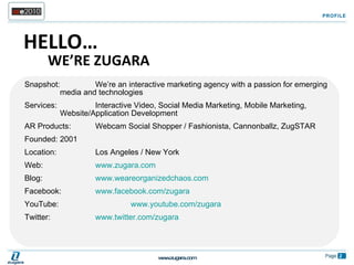 Snapshot:  We’re an interactive marketing agency with a passion for emerging  media and technologies Services:  Interactive Video, Social Media Marketing, Mobile Marketing,  Website/Application Development AR Products:  Webcam Social Shopper / Fashionista, Cannonballz, ZugSTAR Founded:  2001 Location:  Los Angeles / New York Web:  www.zugara.com   Blog:  www.weareorganizedchaos.com   Facebook:  www.facebook.com/zugara   YouTube:  www.youtube.com/zugara Twitter:  www.twitter.com/zugara PROFILE HELLO… WE’RE ZUGARA 