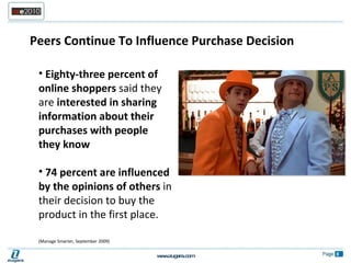 Peers Continue To Influence Purchase Decision  Eighty-three percent of online shoppers  said they are  interested in sharing information about their purchases with people they know 74 percent are influenced by the opinions of others  in their decision to buy the product in the first place.  (Manage Smarter, September 2009) 