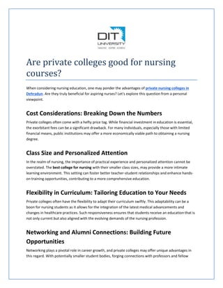 Are private colleges good for nursing
courses?
When considering nursing education, one may ponder the advantages of private nursing colleges in
Dehradun. Are they truly beneficial for aspiring nurses? Let's explore this question from a personal
viewpoint.
Cost Considerations: Breaking Down the Numbers
Private colleges often come with a hefty price tag. While financial investment in education is essential,
the exorbitant fees can be a significant drawback. For many individuals, especially those with limited
financial means, public institutions may offer a more economically viable path to obtaining a nursing
degree.
Class Size and Personalized Attention
In the realm of nursing, the importance of practical experience and personalized attention cannot be
overstated. The best college for nursing with their smaller class sizes, may provide a more intimate
learning environment. This setting can foster better teacher-student relationships and enhance hands-
on training opportunities, contributing to a more comprehensive education.
Flexibility in Curriculum: Tailoring Education to Your Needs
Private colleges often have the flexibility to adapt their curriculum swiftly. This adaptability can be a
boon for nursing students as it allows for the integration of the latest medical advancements and
changes in healthcare practices. Such responsiveness ensures that students receive an education that is
not only current but also aligned with the evolving demands of the nursing profession.
Networking and Alumni Connections: Building Future
Opportunities
Networking plays a pivotal role in career growth, and private colleges may offer unique advantages in
this regard. With potentially smaller student bodies, forging connections with professors and fellow
 