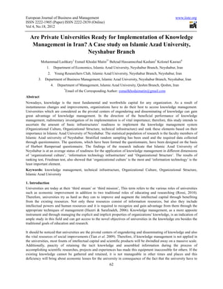 European Journal of Business and Management                                                             www.iiste.org
ISSN 2222-1905 (Paper) ISSN 2222-2839 (Online)
Vol 4, No.18, 2012

  Are Private Universities Ready for Implementation of Knowledge
   Management in Iran? A Case study on Islamic Azad University,
                         Neyshabur Branch
           Mohammad Lashkary1 Esmail Khodai Matin2* Behzad Hassannezhad Kashani3 Kolonel Kasraei4
              1.     Department of Economics, Islamic Azad University, Neyshabur Branch, Neyshabur, Iran
               2.        Young Researchers Club, Islamic Azad University, Neyshabur Branch, Neyshabur, Iran
        3.   Department of Business Management, Islamic Azad University, Neyshabur Branch, Neyshabur, Iran
                    4.    Department of Management, Islamic Azad University, Qeshm Branch, Qeshm, Iran
                               *
                                   Email of the Corresponding Author: esmailkhodaimatin@gmail.com
Abstract
Nowadays, knowledge is the most fundamental and worthwhile capital for any organization. As a result of
instantaneous changes and improvements, organizations have to do their best to access knowledge management.
Universities which are considered as the pivotal centers of engendering and disseminating of knowledge can gain
great advantage of knowledge management. In the direction of the beneficial performance of knowledge
management, rudimentary investigation of its implementation is of vital importance; therefore, this study intends to
ascertain the amount of basic infrastructures’ readiness to implement the knowledge management system
(Organizational Culture, Organizational Structure, technical infrastructure) and rank these elements based on their
importance in Islamic Azad University of Neyshabur. The statistical population of research is the faculty members of
Islamic Azad university of Neyshabur. Stratified random sampling has been used and the required data collected
through questionnaires. The questions, which have been formed the questionnaire, have been designed on the basis
of Hurbert Rampersad questionnaire. The findings of the research indicate that Islamic Azad University of
Neyshabur is at an average status of readiness for the application of knowledge management in different dimensions
of ‘organizational culture’, ‘information technology infrastructure’ and ‘Organizational Structure’. The results of
ranking test, Friedman test, also showed that ‘organizational culture’ is the most and ‘information technology’ is the
least important element.
Keywords: knowledge management, technical infrastructure, Organizational Culture, Organizational Structure,
Islamic Azad University

1. Introduction
Universities are today at their ‘third stream’ or ‘third mission’, This term refers to the various roles of universities
such as economic improvement in addition to two traditional roles of educating and researching (Rossi, 2010).
Therefore, universities try as hard as they can to improve and augment the intellectual capital through benefiting
from the existing resources. Not only these resources consist of information resources, but also they include
intellectual powers and human resources and it is required to recognize and gain advantage from them through the
appropriate techniques of management (Hazeri & Sarafzadeh, 2006). Knowledge management, as a more apposite
instrument and through managing the explicit and implicit properties of organizations’ knowledge, is an indication of
ample study in this field and can get access to the novel objectives of universities in the knowledge era besides the
traditional goals of education and research.

It should be noticed that universities are the pivotal centers of engendering and disseminating of knowledge and also
the vital resources of social improvements (Tian et al. 2009). Therefore, if knowledge management is not applied in
the universities, most founts of intellectual capital and scientific products will be dwindled away on a massive scale.
Additionally, paucity of retaining the tacit knowledge and assembled information during the process of
accomplishing scientific researches, projects and experiences has made this equipment inaccessible for others. If the
existing knowledge cannot be gathered and retained, it is not manageable in other times and places and this
deficiency will bring about economic losses for the university in consequence of the fact that the university have to
                                                              62
 