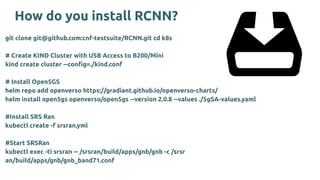 How do you install RCNN?
git clone git@github.com:cnf-testsuite/RCNN.git cd k8s
# Create KIND Cluster with USB Access to B200/Mini
kind create cluster --conﬁg=./kind.conf
# Install Open5GS
helm repo add openverso https://gradiant.github.io/openverso-charts/
helm install open5gs openverso/open5gs --version 2.0.8 --values ./5gSA-values.yaml
#Install SRS Ran
kubectl create -f srsran.yml
#Start SRSRan
kubectl exec -ti srsran -- /srsran/build/apps/gnb/gnb -c /srsr
an/build/apps/gnb/gnb_band71.conf
 