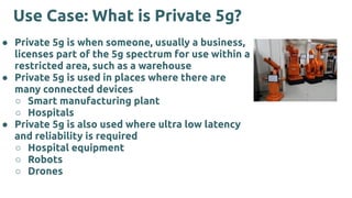 Use Case: What is Private 5g?
● Private 5g is when someone, usually a business,
licenses part of the 5g spectrum for use within a
restricted area, such as a warehouse
● Private 5g is used in places where there are
many connected devices
○ Smart manufacturing plant
○ Hospitals
● Private 5g is also used where ultra low latency
and reliability is required
○ Hospital equipment
○ Robots
○ Drones
 