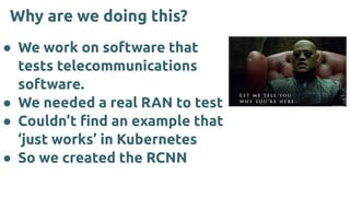 Why are we doing this?
● We work on software that
tests telecommunications
software.
● We needed a real RAN to test
● Couldn’t ﬁnd an example that
‘just works’ in Kubernetes
● So we created the RCNN
 