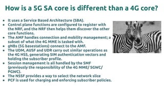 How is a 5G SA core is diﬀerent than a 4G core?
● It uses a Service Based Architecture (SBA).
● Control plane functions are conﬁgured to register with
the NRF, and the NRF then helps them discover the other
core functions.
● The AMF handles connection and mobility management; a
subset of what the 4G MME is tasked with.
● gNBs (5G basestations) connect to the AMF.
● The UDM, AUSF and UDR carry out similar operations as
the 4G HSS, generating SIM authentication vectors and
holding the subscriber proﬁle.
● Session management is all handled by the SMF
(previously the responsibility of the 4G MME/ SGWC/
PGWC).
● The NSSF provides a way to select the network slice
● PCF is used for charging and enforcing subscriber policies.
 
