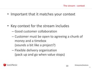 10
The stream - context
• Important that it matches your context
• Key context for the stream includes
– Good customer collaboration
– Customer must be open to agreeing a chunk of
money and a timebox
(sounds a bit like a project?)
– Flexible delivery organisation
(pack up and go when value stops)
10
 