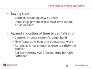 11
Some more alternative approaches
• Buying trust
– Context: obtaining new business
– Initial engagement at low trust time can be
a “loss leader”
• Agreed allocation of time to capitalisation
– Context: Internal system/product build
– New features vs bugs and operational work
– As long as it has enough science to satisfy the
auditor
– Ref Brett Ansley AOTB “Accounting for Agile
Software”
11
 