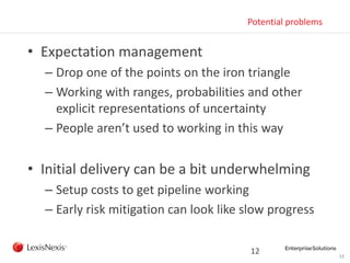 12
Potential problems
• Expectation management
– Drop one of the points on the iron triangle
– Working with ranges, probabilities and other
explicit representations of uncertainty
– People aren’t used to working in this way
• Initial delivery can be a bit underwhelming
– Setup costs to get pipeline working
– Early risk mitigation can look like slow progress
12
 