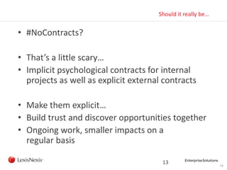 13
Should it really be…
• #NoContracts?
• That’s a little scary…
• Implicit psychological contracts for internal
projects as well as explicit external contracts
• Make them explicit…
• Build trust and discover opportunities together
• Ongoing work, smaller impacts on a
regular basis
13
 