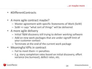 14
…or maybe more
• #DifferentContracts
• A more agile contract maybe?
– Master agreement with specific Statements of Work (SoW)
– SoW => says “what sort of things” will be delivered
• A more agile delivery
– Initial T&M discovery still trying to deliver working software
– Add on new work packages that are under signoff limit of
your customer contact
– Terminate at the end of the current work package
• Meaningful KPIs in contract
– Fail to meet them => penalties
– E.g. story completion rates based on initial discovery, effort
variance (no burnout), defect rates, etc.
14
 