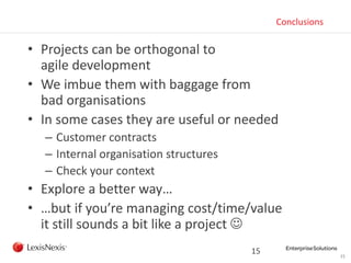 15
Conclusions
• Projects can be orthogonal to
agile development
• We imbue them with baggage from
bad organisations
• In some cases they are useful or needed
– Customer contracts
– Internal organisation structures
– Check your context
• Explore a better way…
• …but if you’re managing cost/time/value
it still sounds a bit like a project 
15
 