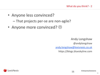 16
What do you think? - 2
• Anyone less convinced?
– That projects per-se are non-agile?
• Anyone more convinced? 
Andy Longshaw
@andylongshaw
andy.longshaw@lexisnexis.co.uk
https://blogs.blueskyline.com
16
 
