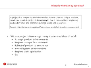 3
What do we mean by a project?
• We use projects to manage many shapes and sizes of work
– Strategic product enhancements
– Bespoke changes for a customer
– Rollout of product to a customer
– Internal system enhancements
– Bespoke client application
– Etc.
3
A project is a temporary endeavor undertaken to create a unique product,
service or result. A project is temporary in that it has a defined beginning
and end in time, and therefore defined scope and resources.
Source: https://www.pmi.org/about/learn-about-pmi/what-is-project-management
 