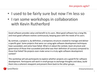 5
Are projects agile?
• I used to be fairly sure but now I’m less so
• I ran some workshops in collaboration
with Kevin Rutherford
Good software provides value and benefit to its users. Most good software has a long life;
and most good software evolves continuously, keeping pace with the needs of its users.
By contrast, a project is, by definition, a temporary structure created to manage and deliver
a specific goal. Some projects that were run using agile software development techniques
have succeeded, and some have failed. What is it about the context, team structure and
governance of those that succeeded (and what was their definition of success) compared to
those that failed? Do projects even make sense in a truly agile software development
context?
This workshop will ask participants to explore whether projects are a good fit for software
development. Participants will work in small groups to exchange thoughts and ideas, build
them into a coherent viewpoint and present them back to the other groups.
 