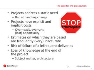 7
The case for the prosecution
• Projects address a static need
– Bad at handling change
• Projects have explicit and
implicit costs
– Overheads, overruns,
(lost) opportunity
• Estimates on which they are based
are frequently (very) inaccurate
• Risk of failure of a infrequent deliveries
• Loss of knowledge at the end of
the project
– Subject matter, architecture
7
 