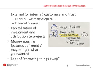 8
Some other specific issues in workshops
• External (or internal) customers and trust
– Trust us – we’re developers…
– Enforced fairness
• Capitalisation of
investment and
attribution to projects
• Money spent vs
features delivered /
may not get what
you wanted
• Fear of “throwing things away”
8
 