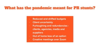 What has the pandemic meant for PR stunts?
- Reduced and shifted budgets
- Client uncertainty
- Furloughing and redundancies -
clients, agencies, media and
suppliers
- Out of home less of an option
- Creative meetings over Zoom
 