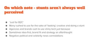 On which note - stunts aren’t always well
perceived
● ‘Just for B2C’
● Many rushed to use for the sake of ‘looking’ creative and doing a stunt
● Agencies and brands rush to use shiny tech just because
● Sometimes idea-first, brand fit and strategy an afterthought
● Negative political and celebrity news connotations
 