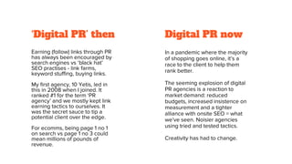‘Digital PR’ then
Earning (follow) links through PR
has always been encouraged by
search engines vs ‘black hat’
SEO practises - link farms,
keyword stuffing, buying links.
My first agency, 10 Yetis, led in
this in 2008 when I joined. It
ranked #1 for the term ‘PR
agency’ and we mostly kept link
earning tactics to ourselves. It
was the secret sauce to tip a
potential client over the edge.
For ecomms, being page 1 no 1
on search vs page 1 no 3 could
mean millions of pounds of
revenue.
Digital PR now
In a pandemic where the majority
of shopping goes online, it’s a
race to the client to help them
rank better.
The seeming explosion of digital
PR agencies is a reaction to
market demand: reduced
budgets, increased insistence on
measurement and a tighter
alliance with onsite SEO = what
we’ve seen. Noisier agencies
using tried and tested tactics.
Creativity has had to change.
 