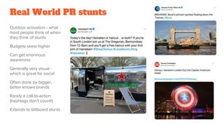 Real World PR stunts
Outdoor activation - what
most people think of when
they think of stunts
Budgets skew higher
Can get enormous
awareness
Generally very visual -
which is great for social
Often done by bigger,
better known brands
Rarely a call-to-action
(hashtags don’t count!)
Extends to billboard stunts
 