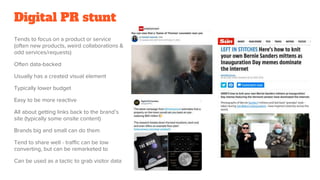 Digital PR stunt
Tends to focus on a product or service
(often new products, weird collaborations &
odd services/requests)
Often data-backed
Usually has a created visual element
Typically lower budget
Easy to be more reactive
All about getting links back to the brand’s
site (typically some onsite content)
Brands big and small can do them
Tend to share well - traffic can be low
converting, but can be remarketed to
Can be used as a tactic to grab visitor data
 