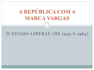 O ESTADO LIBERAL (DE 1945 A 1964)
A REPÚBLICA COM A
MARCA VARGAS
 