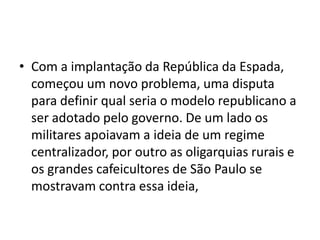 • Com a implantação da República da Espada,
começou um novo problema, uma disputa
para definir qual seria o modelo republicano a
ser adotado pelo governo. De um lado os
militares apoiavam a ideia de um regime
centralizador, por outro as oligarquias rurais e
os grandes cafeicultores de São Paulo se
mostravam contra essa ideia,
 