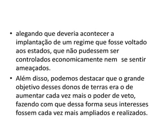 • alegando que deveria acontecer a
implantação de um regime que fosse voltado
aos estados, que não pudessem ser
controlados economicamente nem se sentir
ameaçados.
• Além disso, podemos destacar que o grande
objetivo desses donos de terras era o de
aumentar cada vez mais o poder de veto,
fazendo com que dessa forma seus interesses
fossem cada vez mais ampliados e realizados.
 