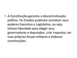 • A Constituição garantiu a descentralização
política. Os Estados puderam constituir seus
poderes Executivo e Legislativo, ou seja,
tinham liberdade para eleger seus
governadores e deputados, criar impostos, ter
suas próprias forças militares e elaborar
constituições.
 