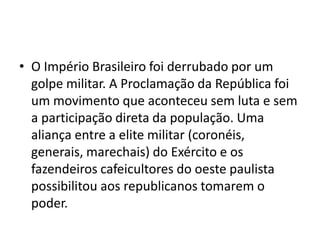 • O Império Brasileiro foi derrubado por um
golpe militar. A Proclamação da República foi
um movimento que aconteceu sem luta e sem
a participação direta da população. Uma
aliança entre a elite militar (coronéis,
generais, marechais) do Exército e os
fazendeiros cafeicultores do oeste paulista
possibilitou aos republicanos tomarem o
poder.
 