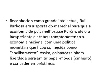 • Reconhecido como grande intelectual, Rui
Barbosa era a aposta do marechal para que a
economia do país melhorasse Porém, ele era
inexperiente e acabou comprometendo a
economia nacional com uma política
monetária que ficou conhecida como
“encilhamento”. Assim, os bancos tinham
liberdade para emitir papel-moeda (dinheiro)
e conceder empréstimos.
 