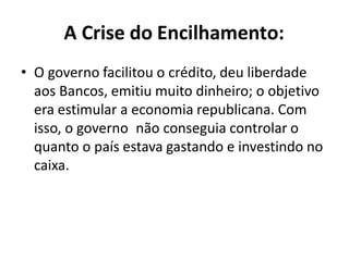 A Crise do Encilhamento:
• O governo facilitou o crédito, deu liberdade
aos Bancos, emitiu muito dinheiro; o objetivo
era estimular a economia republicana. Com
isso, o governo não conseguia controlar o
quanto o país estava gastando e investindo no
caixa.
 