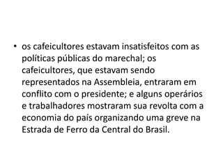• os cafeicultores estavam insatisfeitos com as
políticas públicas do marechal; os
cafeicultores, que estavam sendo
representados na Assembleia, entraram em
conflito com o presidente; e alguns operários
e trabalhadores mostraram sua revolta com a
economia do país organizando uma greve na
Estrada de Ferro da Central do Brasil.
 